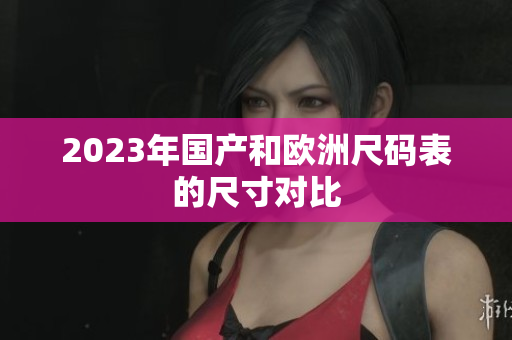 2023年国产和欧洲尺码表的尺寸对比