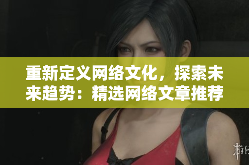 重新定义网络文化，探索未来趋势：精选网络文章推荐