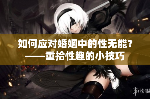 如何应对婚姻中的性无能？——重拾性趣的小技巧