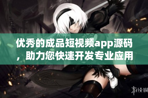 优秀的成品短视频app源码，助力您快速开发专业应用！