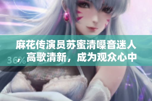 麻花传演员苏蜜清嗓音迷人，高歌清新，成为观众心中新偶像