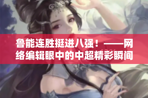 鲁能连胜挺进八强！——网络编辑眼中的中超精彩瞬间
