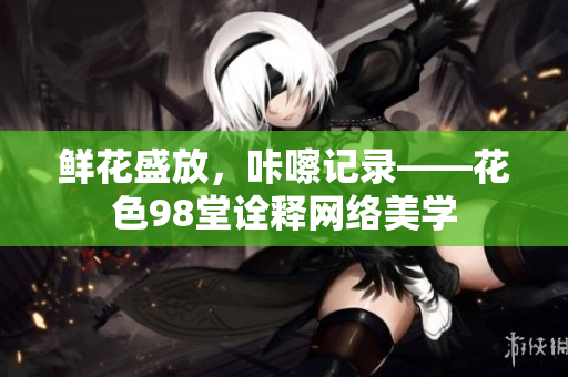鲜花盛放，咔嚓记录——花色98堂诠释网络美学