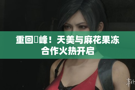 重回巔峰！天美与麻花果冻合作火热开启