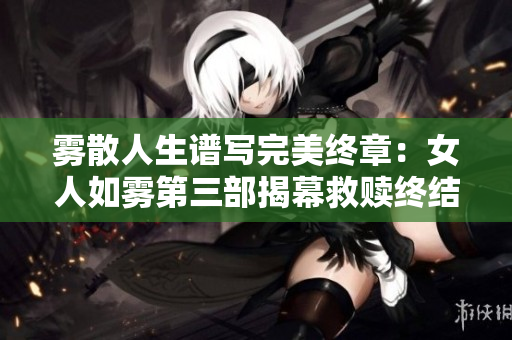 雾散人生谱写完美终章：女人如雾第三部揭幕救赎终结篇