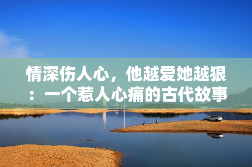 情深伤人心，他越爱她越狠：一个惹人心痛的古代故事