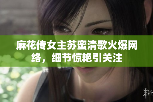 麻花传女主苏蜜清歌火爆网络，细节惊艳引关注