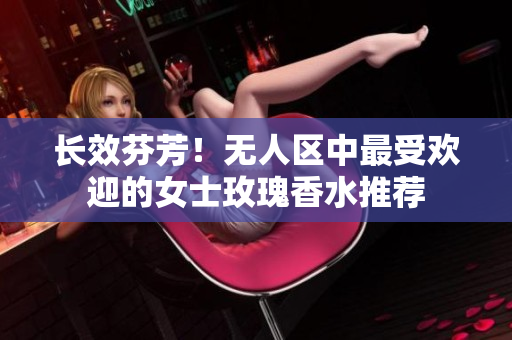 长效芬芳！无人区中最受欢迎的女士玫瑰香水推荐