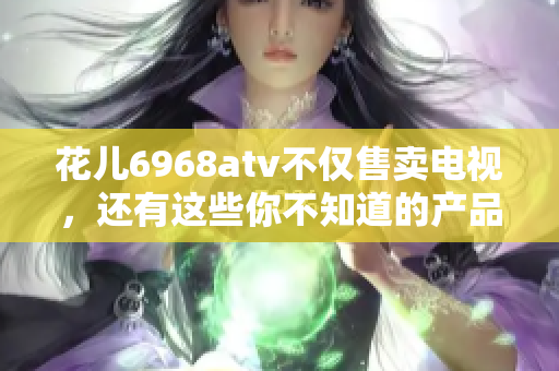 花儿6968atv不仅售卖电视，还有这些你不知道的产品！