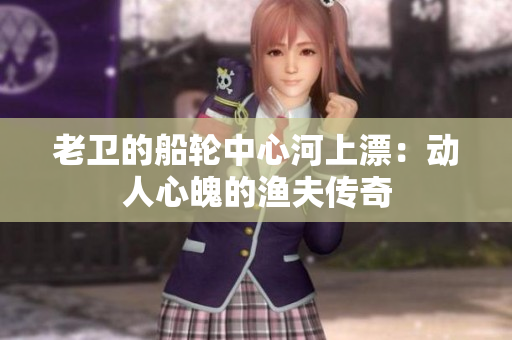 老卫的船轮中心河上漂：动人心魄的渔夫传奇
