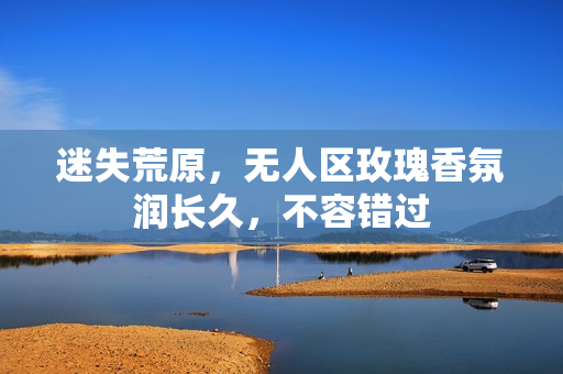 迷失荒原，无人区玫瑰香氛润长久，不容错过