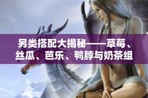 另类搭配大揭秘——草莓、丝瓜、芭乐、鸭脖与奶茶组合惊艳味蕾