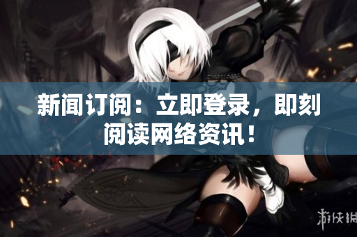 新闻订阅：立即登录，即刻阅读网络资讯！