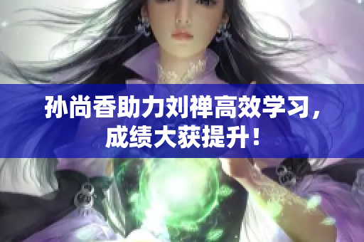 孙尚香助力刘禅高效学习，成绩大获提升！