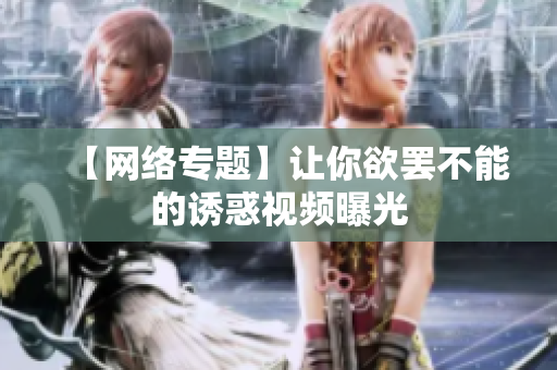 【网络专题】让你欲罢不能的诱惑视频曝光