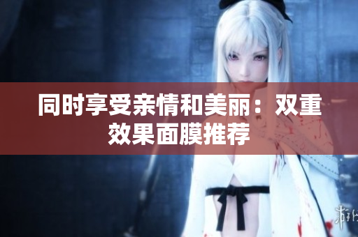 同时享受亲情和美丽：双重效果面膜推荐
