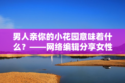 男人亲你的小花园意味着什么？——网络编辑分享女性健康知识