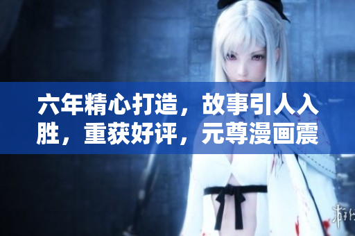 六年精心打造，故事引人入胜，重获好评，元尊漫画震撼回归