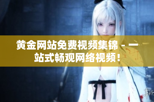 黄金网站免费视频集锦 - 一站式畅观网络视频！