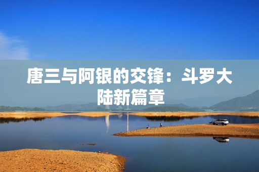 唐三与阿银的交锋：斗罗大陆新篇章