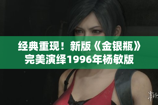 经典重现！新版《金银瓶》完美演绎1996年杨敏版