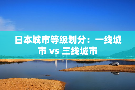 日本城市等级划分：一线城市 vs 三线城市