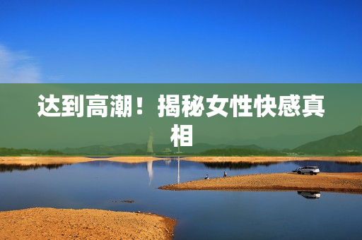 达到高潮！揭秘女性快感真相