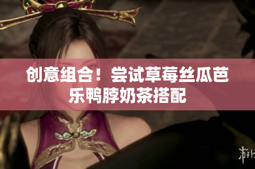 创意组合！尝试草莓丝瓜芭乐鸭脖奶茶搭配