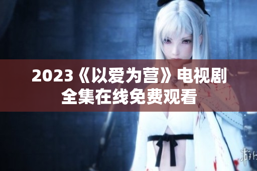 2023《以爱为营》电视剧全集在线免费观看