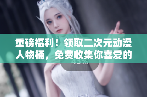 重磅福利！领取二次元动漫人物桶，免费收集你喜爱的角色！