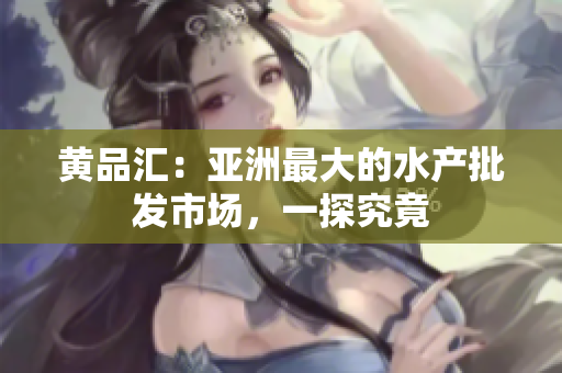黄品汇：亚洲最大的水产批发市场，一探究竟