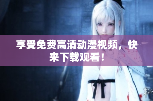 享受免费高清动漫视频，快来下载观看！