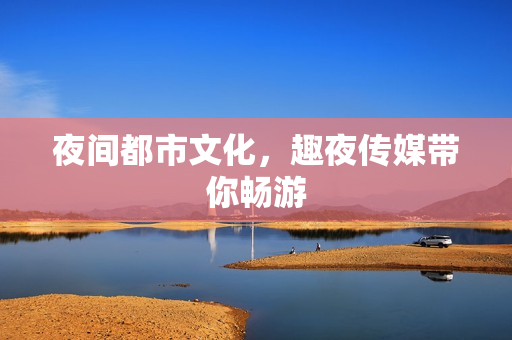夜间都市文化，趣夜传媒带你畅游