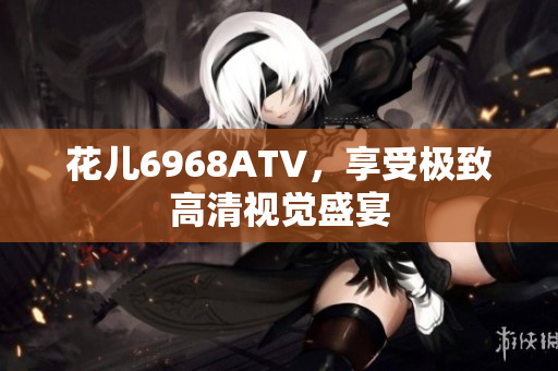 花儿6968ATV，享受极致高清视觉盛宴