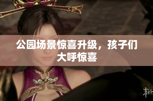 公园场景惊喜升级，孩子们大呼惊喜