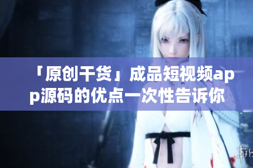 「原创干货」成品短视频app源码的优点一次性告诉你