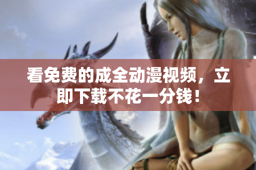 看免费的成全动漫视频，立即下载不花一分钱！