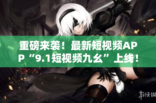 重磅来袭！最新短视频APP“9.1短视频九幺”上线！
