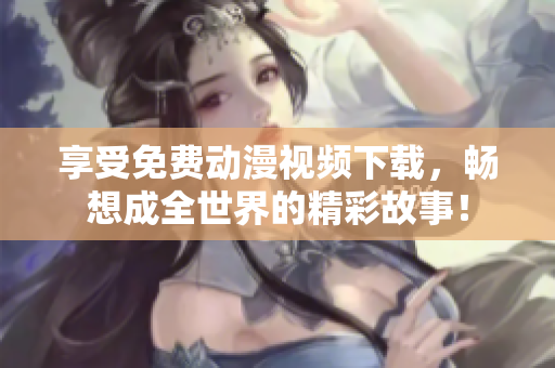 享受免费动漫视频下载，畅想成全世界的精彩故事！