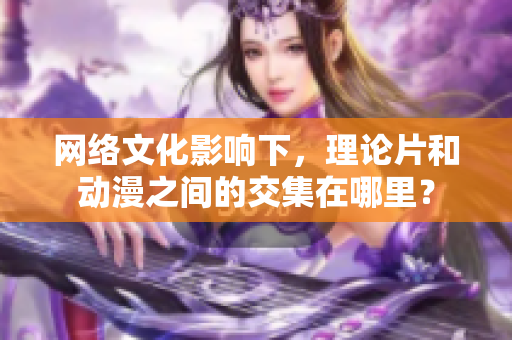 网络文化影响下，理论片和动漫之间的交集在哪里？
