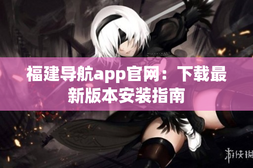 福建导航app官网：下载最新版本安装指南