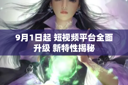 9月1日起 短视频平台全面升级 新特性揭秘