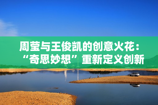 周莹与王俊凯的创意火花：“奇思妙想”重新定义创新！
