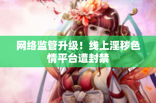 网络监管升级！线上淫秽色情平台遭封禁