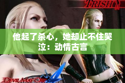 他起了杀心，她却止不住哭泣：动情古言