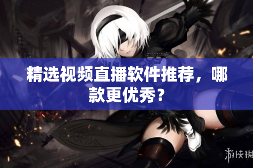 精选视频直播软件推荐，哪款更优秀？