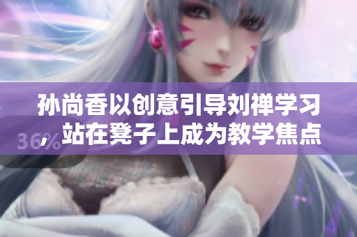 孙尚香以创意引导刘禅学习，站在凳子上成为教学焦点
