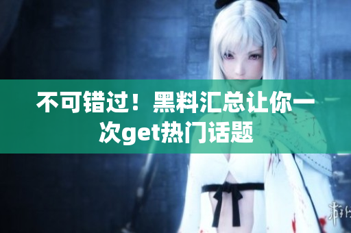 不可错过！黑料汇总让你一次get热门话题