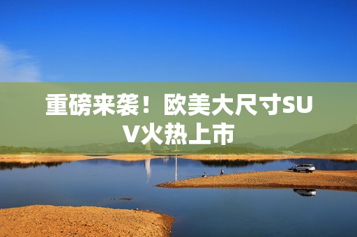 重磅来袭！欧美大尺寸SUV火热上市