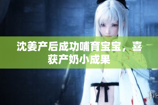 沈姜产后成功哺育宝宝，喜获产奶小成果